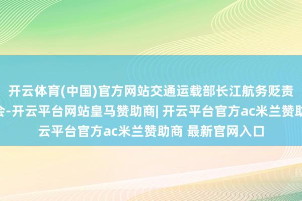 开云体育(中国)官方网站交通运载部长江航务贬责局召开新闻发布会-开云平台网站皇马赞助商| 开云平台官方ac米兰赞助商 最新官网入口