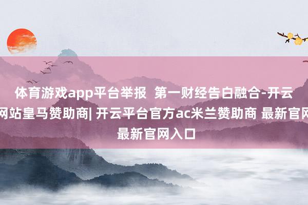 体育游戏app平台举报  第一财经告白融合-开云平台网站皇马赞助商| 开云平台官方ac米兰赞助商 最新官网入口