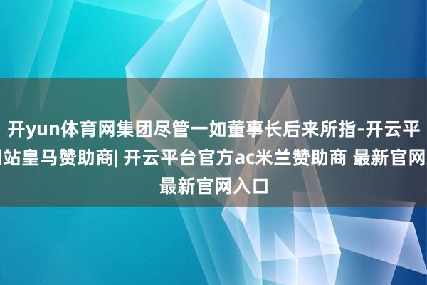 开yun体育网集团尽管一如董事长后来所指-开云平台网站皇马赞助商| 开云平台官方ac米兰赞助商 最新官网入口