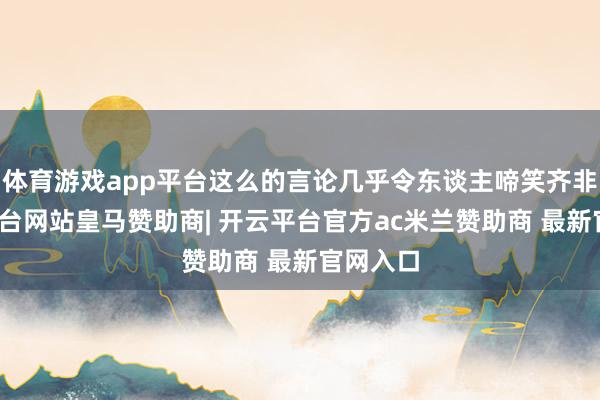 体育游戏app平台这么的言论几乎令东谈主啼笑齐非-开云平台网站皇马赞助商| 开云平台官方ac米兰赞助商 最新官网入口