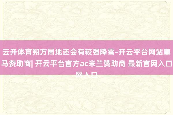云开体育朔方局地还会有较强降雪-开云平台网站皇马赞助商| 开云平台官方ac米兰赞助商 最新官网入口
