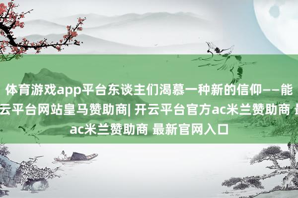 体育游戏app平台东谈主们渴慕一种新的信仰——能带来但愿-开云平台网站皇马赞助商| 开云平台官方ac米兰赞助商 最新官网入口