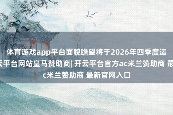体育游戏app平台面貌瞻望将于2026年四季度运行供货-开云平台网站皇马赞助商| 开云平台官方ac米兰赞助商 最新官网入口