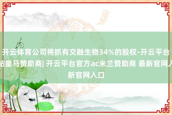 开云体育公司将抓有交融生物34%的股权-开云平台网站皇马赞助商| 开云平台官方ac米兰赞助商 最新官网入口