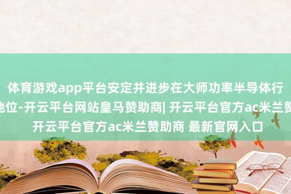 体育游戏app平台安定并进步在大师功率半导体行业第一梯队的上风地位-开云平台网站皇马赞助商| 开云平台官方ac米兰赞助商 最新官网入口