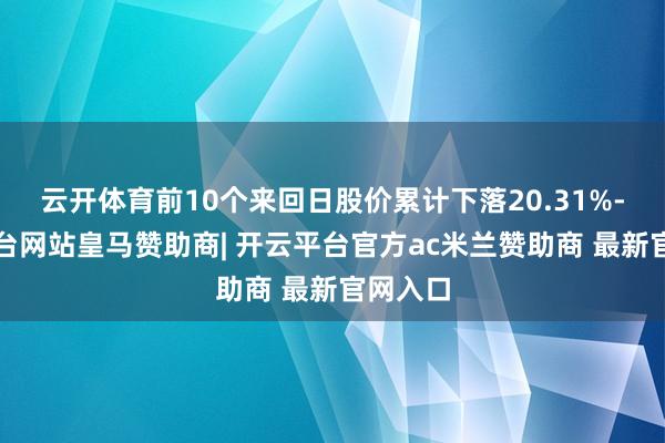 云开体育前10个来回日股价累计下落20.31%-开云平台网站皇马赞助商| 开云平台官方ac米兰赞助商 最新官网入口