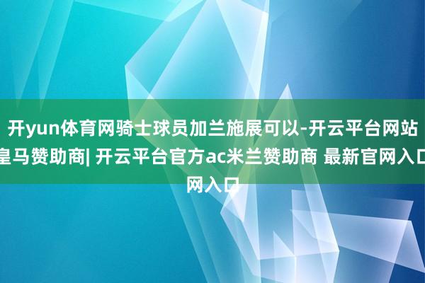 开yun体育网骑士球员加兰施展可以-开云平台网站皇马赞助商| 开云平台官方ac米兰赞助商 最新官网入口