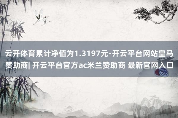 云开体育累计净值为1.3197元-开云平台网站皇马赞助商| 开云平台官方ac米兰赞助商 最新官网入口