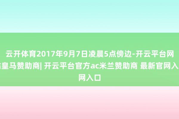 云开体育2017年9月7日凌晨5点傍边-开云平台网站皇马赞助商| 开云平台官方ac米兰赞助商 最新官网入口