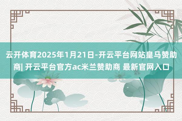 云开体育2025年1月21日-开云平台网站皇马赞助商| 开云平台官方ac米兰赞助商 最新官网入口