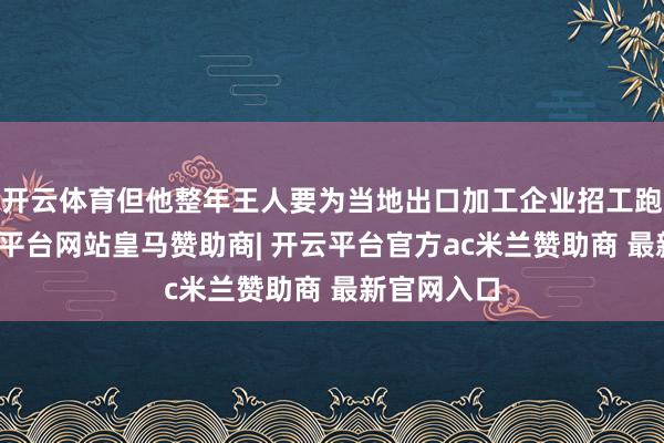 开云体育但他整年王人要为当地出口加工企业招工跑断腿-开云平台网站皇马赞助商| 开云平台官方ac米兰赞助商 最新官网入口