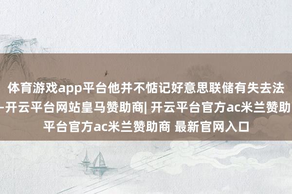 体育游戏app平台他并不惦记好意思联储有失去法定独处性的风险-开云平台网站皇马赞助商| 开云平台官方ac米兰赞助商 最新官网入口