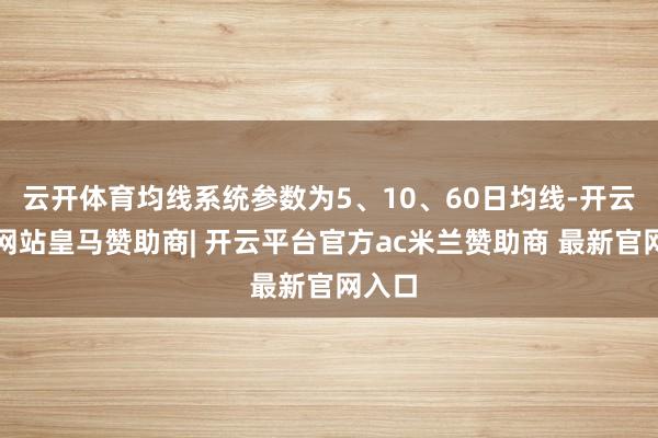 云开体育均线系统参数为5、10、60日均线-开云平台网站皇马赞助商| 开云平台官方ac米兰赞助商 最新官网入口