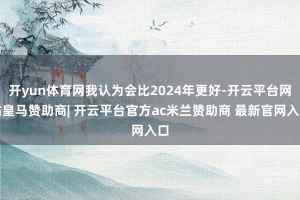 开yun体育网我认为会比2024年更好-开云平台网站皇马赞助商| 开云平台官方ac米兰赞助商 最新官网入口