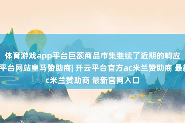 体育游戏app平台巨额商品市集继续了近期的响应机制-开云平台网站皇马赞助商| 开云平台官方ac米兰赞助商 最新官网入口