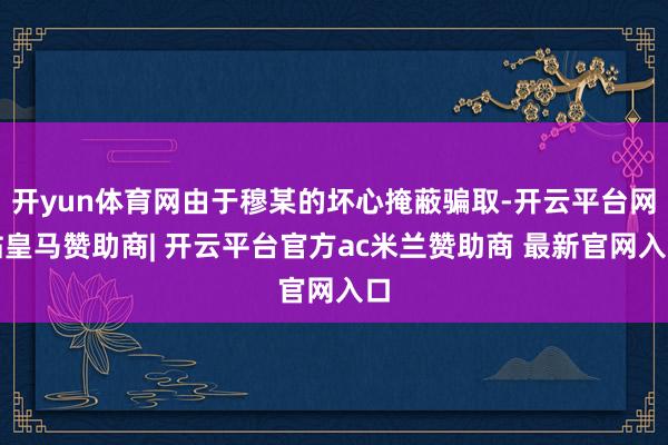 开yun体育网由于穆某的坏心掩蔽骗取-开云平台网站皇马赞助商| 开云平台官方ac米兰赞助商 最新官网入口