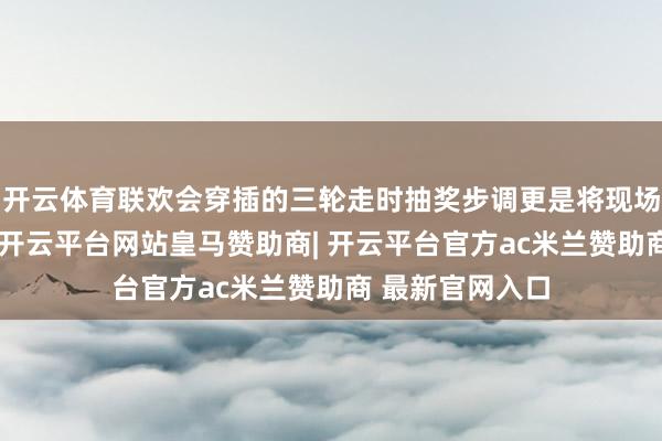 开云体育联欢会穿插的三轮走时抽奖步调更是将现场讨厌推向飞扬-开云平台网站皇马赞助商| 开云平台官方ac米兰赞助商 最新官网入口