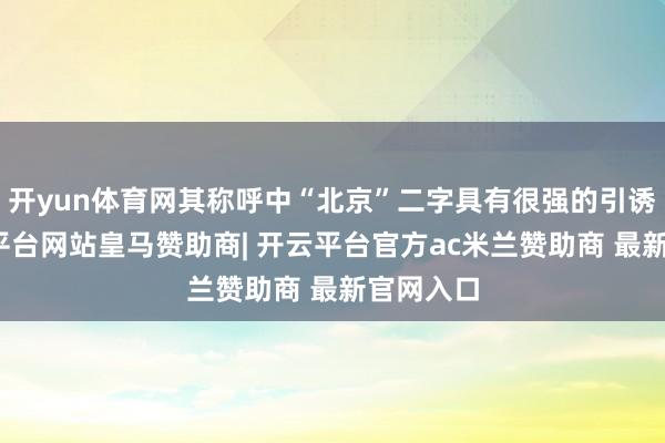 开yun体育网其称呼中“北京”二字具有很强的引诱性-开云平台网站皇马赞助商| 开云平台官方ac米兰赞助商 最新官网入口