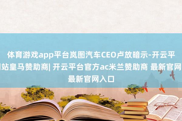 体育游戏app平台岚图汽车CEO卢放暗示-开云平台网站皇马赞助商| 开云平台官方ac米兰赞助商 最新官网入口