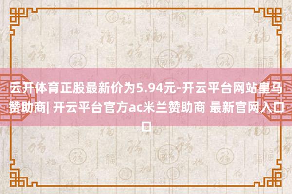 云开体育正股最新价为5.94元-开云平台网站皇马赞助商| 开云平台官方ac米兰赞助商 最新官网入口