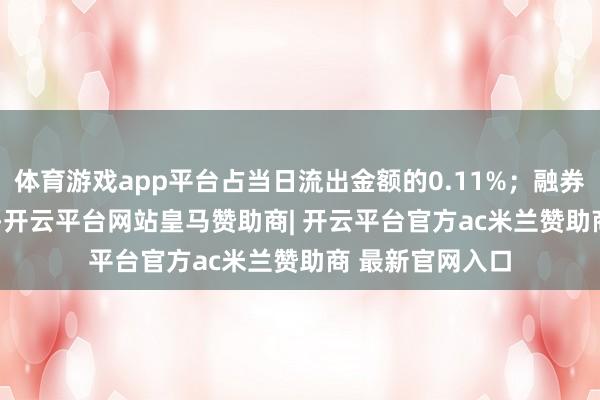 体育游戏app平台占当日流出金额的0.11%;融券余额172.17万-开云平台网站皇马赞助商| 开云平台官方ac米兰赞助商 最新官网入口