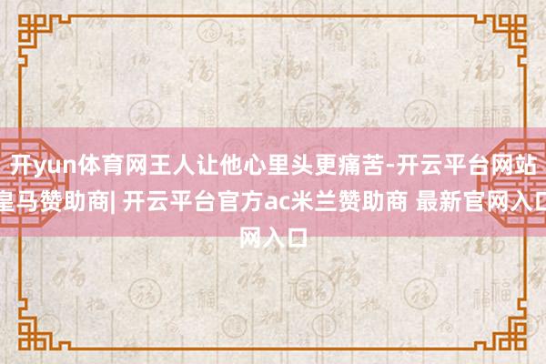 开yun体育网王人让他心里头更痛苦-开云平台网站皇马赞助商| 开云平台官方ac米兰赞助商 最新官网入口