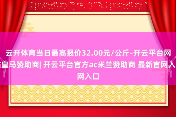 云开体育当日最高报价32.00元/公斤-开云平台网站皇马赞助商| 开云平台官方ac米兰赞助商 最新官网入口