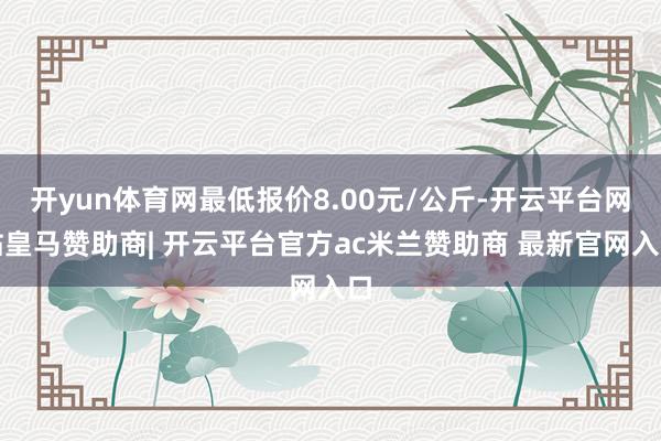 开yun体育网最低报价8.00元/公斤-开云平台网站皇马赞助商| 开云平台官方ac米兰赞助商 最新官网入口
