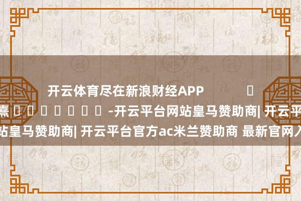 开云体育尽在新浪财经APP 包袱裁剪:何俊熹 -开云平台网站皇马赞助商| 开云平台官方ac米兰赞助商 最新官网入口