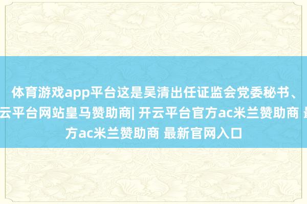 体育游戏app平台这是吴清出任证监会党委秘书、主席以后-开云平台网站皇马赞助商| 开云平台官方ac米兰赞助商 最新官网入口