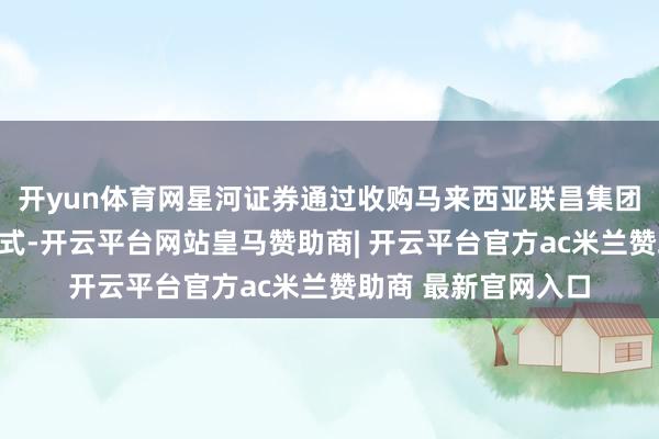 开yun体育网星河证券通过收购马来西亚联昌集团旗下证券业务的形式-开云平台网站皇马赞助商| 开云平台官方ac米兰赞助商 最新官网入口