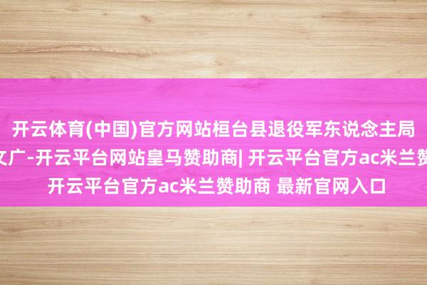 开云体育(中国)官方网站桓台县退役军东说念主局党构成员副局长窦文广-开云平台网站皇马赞助商| 开云平台官方ac米兰赞助商 最新官网入口