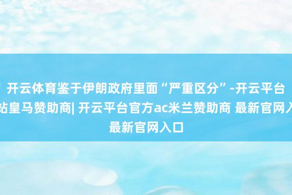 开云体育鉴于伊朗政府里面“严重区分”-开云平台网站皇马赞助商| 开云平台官方ac米兰赞助商 最新官网入口