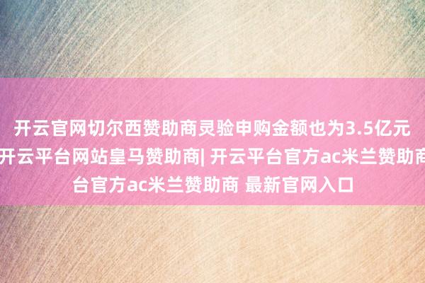 开云官网切尔西赞助商灵验申购金额也为3.5亿元东说念主民币-开云平台网站皇马赞助商| 开云平台官方ac米兰赞助商 最新官网入口