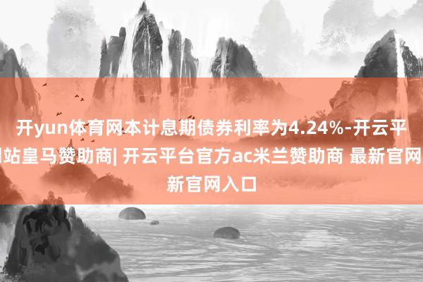 开yun体育网本计息期债券利率为4.24%-开云平台网站皇马赞助商| 开云平台官方ac米兰赞助商 最新官网入口