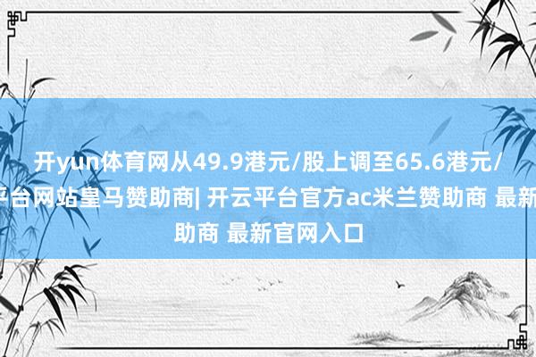 开yun体育网从49.9港元/股上调至65.6港元/股-开云平台网站皇马赞助商| 开云平台官方ac米兰赞助商 最新官网入口