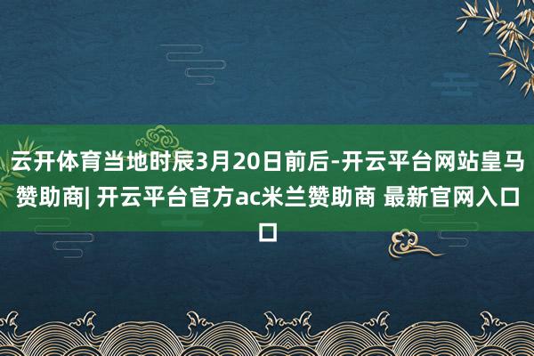 云开体育当地时辰3月20日前后-开云平台网站皇马赞助商| 开云平台官方ac米兰赞助商 最新官网入口