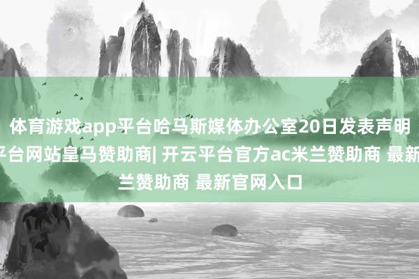 体育游戏app平台哈马斯媒体办公室20日发表声明说-开云平台网站皇马赞助商| 开云平台官方ac米兰赞助商 最新官网入口