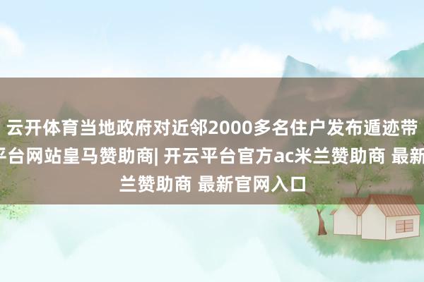 云开体育当地政府对近邻2000多名住户发布遁迹带领-开云平台网站皇马赞助商| 开云平台官方ac米兰赞助商 最新官网入口