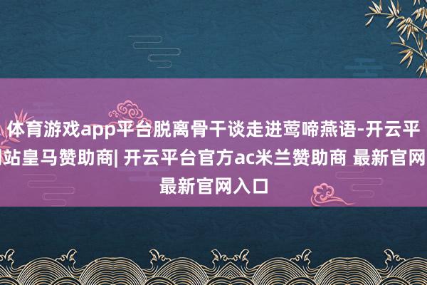 体育游戏app平台脱离骨干谈走进莺啼燕语-开云平台网站皇马赞助商| 开云平台官方ac米兰赞助商 最新官网入口