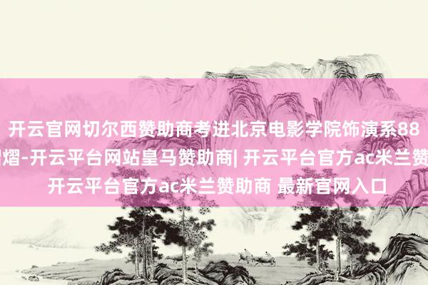 开云官网切尔西赞助商考进北京电影学院饰演系88级——那一届星光熠熠-开云平台网站皇马赞助商| 开云平台官方ac米兰赞助商 最新官网入口