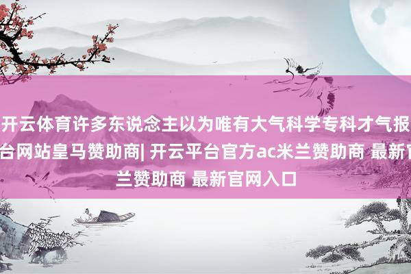 开云体育许多东说念主以为唯有大气科学专科才气报-开云平台网站皇马赞助商| 开云平台官方ac米兰赞助商 最新官网入口