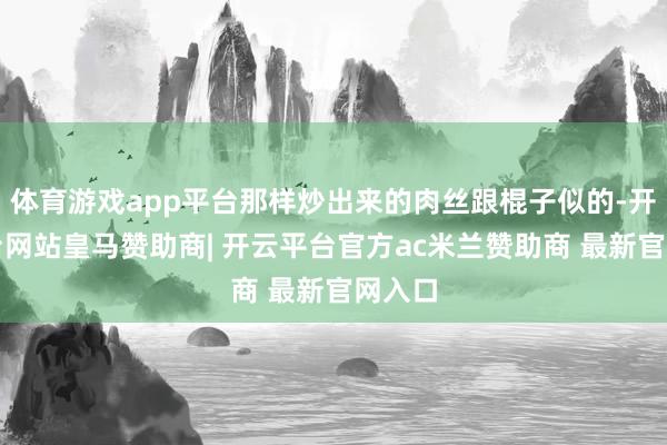 体育游戏app平台那样炒出来的肉丝跟棍子似的-开云平台网站皇马赞助商| 开云平台官方ac米兰赞助商 最新官网入口