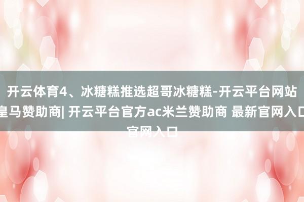开云体育4、冰糖糕推选超哥冰糖糕-开云平台网站皇马赞助商| 开云平台官方ac米兰赞助商 最新官网入口