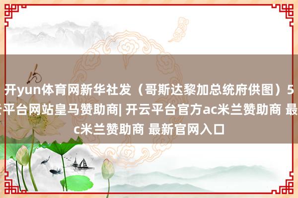 开yun体育网新华社发（哥斯达黎加总统府供图）5月8日-开云平台网站皇马赞助商| 开云平台官方ac米兰赞助商 最新官网入口