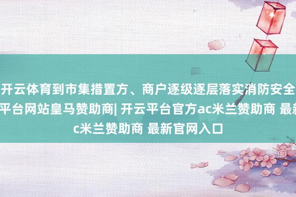 开云体育到市集措置方、商户逐级逐层落实消防安全包袱-开云平台网站皇马赞助商| 开云平台官方ac米兰赞助商 最新官网入口