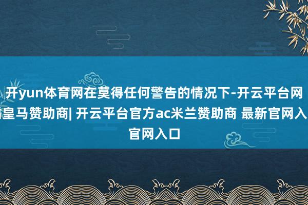 开yun体育网在莫得任何警告的情况下-开云平台网站皇马赞助商| 开云平台官方ac米兰赞助商 最新官网入口