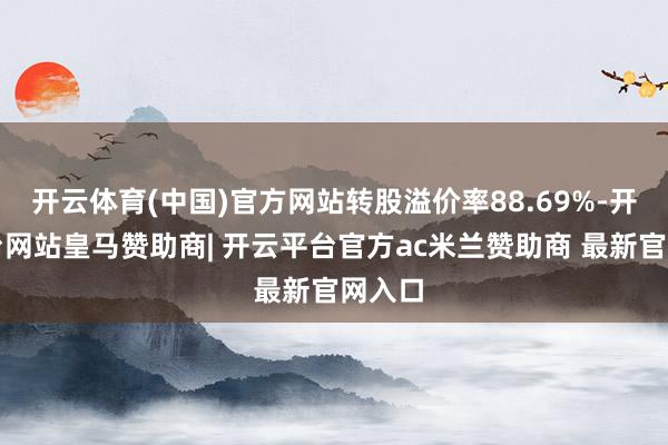 开云体育(中国)官方网站转股溢价率88.69%-开云平台网站皇马赞助商| 开云平台官方ac米兰赞助商 最新官网入口