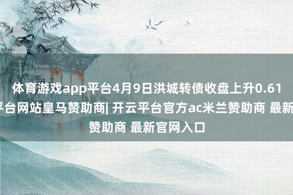 体育游戏app平台4月9日洪城转债收盘上升0.61%-开云平台网站皇马赞助商| 开云平台官方ac米兰赞助商 最新官网入口