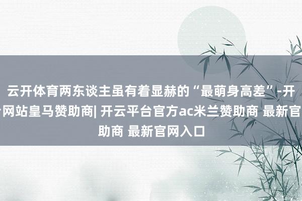 云开体育两东谈主虽有着显赫的“最萌身高差”-开云平台网站皇马赞助商| 开云平台官方ac米兰赞助商 最新官网入口